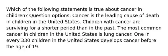 Which of the following statements is true about cancer in children? Question options: Cancer is the leading cause of death in children in the United States. Children with cancer are surviving for a shorter period than in the past. The most common cancer in children in the United States is lung cancer. One in every 330 children in the United States develops cancer before the age of 19.