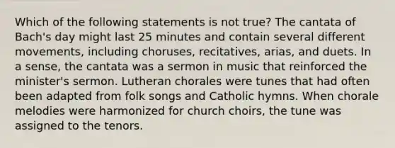 Which of the following statements is not true? The cantata of Bach's day might last 25 minutes and contain several different movements, including choruses, recitatives, arias, and duets. In a sense, the cantata was a sermon in music that reinforced the minister's sermon. Lutheran chorales were tunes that had often been adapted from folk songs and Catholic hymns. When chorale melodies were harmonized for church choirs, the tune was assigned to the tenors.