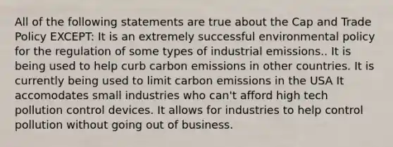 All of the following statements are true about the Cap and Trade Policy EXCEPT: It is an extremely successful environmental policy for the regulation of some types of industrial emissions.. It is being used to help curb carbon emissions in other countries. It is currently being used to limit carbon emissions in the USA It accomodates small industries who can't afford high tech pollution control devices. It allows for industries to help control pollution without going out of business.