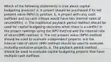 Which of the following statements is true about capital budgeting analysis? a. A project should be purchased if its net present value (NPV) is positive. b. A project with only cash outflows and no cash inflows would have two internal rates of return(IRRs). c. The traditional payback period method should be used for capital budgeting decisions when there is a conflict in the project rankings using the NPV method and the internal rate of return(IRR) method. d. The net present value (NPV) method should be used to evaluate independent projects, but the internal rate of return (IRR) method should be used to evaluate mutually exclusive projects. e. The payback period method should be used to evaluate capital budgeting projects that have multiple cash outflows.