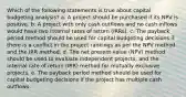 Which of the following statements is true about capital budgeting analysis? a. A project should be purchased if its NPV is positive. b. A project with only cash outflows and no cash inflows would have two internal rates of return (IRRs). c. The payback period method should be used for capital budgeting decisions if there is a conflict in the project rankings as per the NPV method and the IRR method. d. The net present value (NPV) method should be used to evaluate independent projects, and the internal rate of return (IRR) method for mutually exclusive projects. e. The payback period method should be used for capital budgeting decisions if the project has multiple cash outflows.