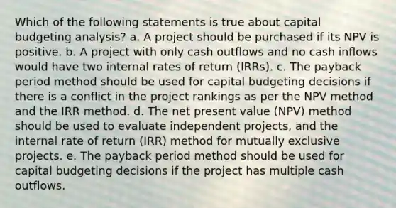 Which of the following statements is true about capital budgeting analysis? a. A project should be purchased if its NPV is positive. b. A project with only cash outflows and no cash inflows would have two internal rates of return (IRRs). c. The payback period method should be used for capital budgeting decisions if there is a conflict in the project rankings as per the NPV method and the IRR method. d. The net present value (NPV) method should be used to evaluate independent projects, and the internal rate of return (IRR) method for mutually exclusive projects. e. The payback period method should be used for capital budgeting decisions if the project has multiple cash outflows.