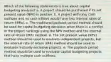 Which of the following statements is true about capital budgeting analysis? a. A project should be purchased if its net present value (NPV) is positive. b. A project with only cash outflows and no cash inflows would have two internal rates of return (IRRs). c. The traditional payback period method should be used for capital budgeting decisions when there is a conflict in the project rankings using the NPV method and the internal rate of return (IRR) method. d. The net present value (NPV) method should be used to evaluate independent projects, but the internal rate of return (IRR) method should be used to evaluate mutually exclusive projects. e. The payback period method should be used to evaluate capital budgeting projects that have multiple cash outflows.