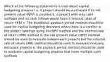 Which of the following statements is true about capital budgeting analysis? a. A project should be purchased if its net present value (NPV) is positive b. a project with only cash outflows and no cash inflows would have 2 internal rates of return (IRR) c. The traditional payback period method should be used for capital budgeting decisions when there is a conflict in the project rankings using the NPV method and the internal rate of return (IRR) method d. the net present value (NPV) method should be used to evaluate independent projects but the internal rate of return (IRR) method should be used to evaluate mutually exclusive projects e. the payback period method should be used to evaluate capital budgeting projects that have multiple cash outflows