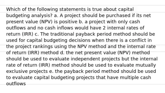 Which of the following statements is true about capital budgeting analysis? a. A project should be purchased if its net present value (NPV) is positive b. a project with only cash outflows and no cash inflows would have 2 internal rates of return (IRR) c. The traditional payback period method should be used for capital budgeting decisions when there is a conflict in the project rankings using the NPV method and the internal rate of return (IRR) method d. the net present value (NPV) method should be used to evaluate independent projects but the internal rate of return (IRR) method should be used to evaluate mutually exclusive projects e. the payback period method should be used to evaluate capital budgeting projects that have multiple cash outflows