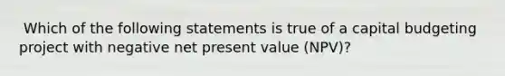 ​ Which of the following statements is true of a capital budgeting project with negative net present value (NPV)?