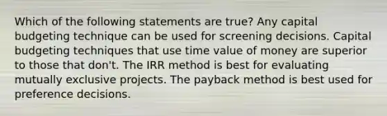 Which of the following statements are true? Any capital budgeting technique can be used for screening decisions. Capital budgeting techniques that use time value of money are superior to those that don't. The IRR method is best for evaluating mutually exclusive projects. The payback method is best used for preference decisions.