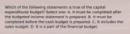 Which of the following statements is true of the capital expenditures budget? Select one: A. It must be completed after the budgeted income statement is prepared. B. It must be completed before the cash budget is prepared. C. It includes the sales budget. D. It is a part of the financial budget.