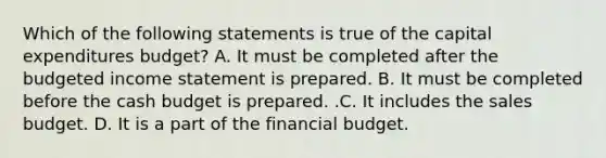 Which of the following statements is true of the capital expenditures​ budget? A. It must be completed after the budgeted income statement is prepared. B. It must be completed before the cash budget is prepared. .C. It includes the sales budget. D. It is a part of the financial budget.