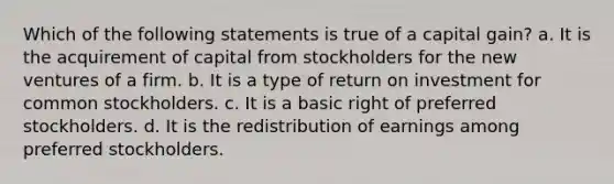 Which of the following statements is true of a capital gain? a. It is the acquirement of capital from stockholders for the new ventures of a firm. b. It is a type of return on investment for common stockholders. c. It is a basic right of preferred stockholders. d. It is the redistribution of earnings among preferred stockholders.