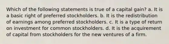 Which of the following statements is true of a capital gain? a. It is a basic right of preferred stockholders. b. It is the redistribution of earnings among preferred stockholders. c. It is a type of return on investment for common stockholders. d. It is the acquirement of capital from stockholders for the new ventures of a firm.