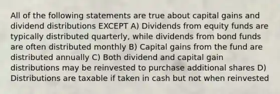 All of the following statements are true about capital gains and dividend distributions EXCEPT A) Dividends from equity funds are typically distributed quarterly, while dividends from bond funds are often distributed monthly B) Capital gains from the fund are distributed annually C) Both dividend and capital gain distributions may be reinvested to purchase additional shares D) Distributions are taxable if taken in cash but not when reinvested