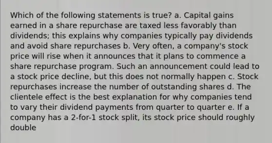 Which of the following statements is true? a. Capital gains earned in a share repurchase are taxed less favorably than dividends; this explains why companies typically pay dividends and avoid share repurchases b. Very often, a company's stock price will rise when it announces that it plans to commence a share repurchase program. Such an announcement could lead to a stock price decline, but this does not normally happen c. Stock repurchases increase the number of outstanding shares d. The clientele effect is the best explanation for why companies tend to vary their dividend payments from quarter to quarter e. If a company has a 2-for-1 stock split, its stock price should roughly double