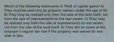 Which of the following statements is TRUE of capital gains? A) They must be paid only by property owners under the age of 65. B) They may be realized only from the sale of the land itself, not from the sale of improvements to the real estate. C) They may be realized only from the sale of improvements to real estate, not from the sale of the land itself. D) They will be taxed at the taxpayer's regular tax rate if the property was owned for one year or less.