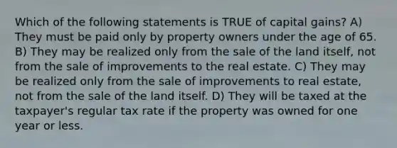 Which of the following statements is TRUE of capital gains? A) They must be paid only by property owners under the age of 65. B) They may be realized only from the sale of the land itself, not from the sale of improvements to the real estate. C) They may be realized only from the sale of improvements to real estate, not from the sale of the land itself. D) They will be taxed at the taxpayer's regular tax rate if the property was owned for one year or less.