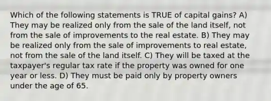 Which of the following statements is TRUE of capital gains? A) They may be realized only from the sale of the land itself, not from the sale of improvements to the real estate. B) They may be realized only from the sale of improvements to real estate, not from the sale of the land itself. C) They will be taxed at the taxpayer's regular tax rate if the property was owned for one year or less. D) They must be paid only by property owners under the age of 65.