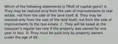 Which of the following statements is TRUE of capital gains? A. They may be realized only from the sale of improvements to real estate, not from the sale of the land itself. B. They may be realized only from the sale of the land itself, not from the sale of improvements to the real estate. C. They will be taxed at the taxpayer's regular tax rate if the property was owned for one year or less. D. They must be paid only by property owners under the age of 65.