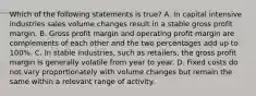 Which of the following statements is true? A. In capital intensive industries sales volume changes result in a stable gross profit margin. B. Gross profit margin and operating profit margin are complements of each other and the two percentages add up to 100%. C. In stable industries, such as retailers, the gross profit margin is generally volatile from year to year. D. Fixed costs do not vary proportionately with volume changes but remain the same within a relevant range of activity.