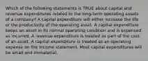 Which of the following statements is TRUE about capital and revenue expenditures related to the long-term operating assets of a company? A capital expenditure will either increase the life or the productivity of the operating asset. A capital expenditure keeps an asset in its normal operating condition and is expensed as incurred. A revenue expenditure is treated as part of the cost of an asset. A capital expenditure is treated as an operating expense on the income statement. Most capital expenditures will be small and immaterial.