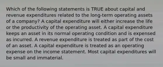 Which of the following statements is TRUE about capital and revenue expenditures related to the long-term operating assets of a company? A capital expenditure will either increase the life or the productivity of the operating asset. A capital expenditure keeps an asset in its normal operating condition and is expensed as incurred. A revenue expenditure is treated as part of the cost of an asset. A capital expenditure is treated as an operating expense on the income statement. Most capital expenditures will be small and immaterial.