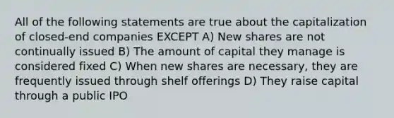 All of the following statements are true about the capitalization of closed-end companies EXCEPT A) New shares are not continually issued B) The amount of capital they manage is considered fixed C) When new shares are necessary, they are frequently issued through shelf offerings D) They raise capital through a public IPO