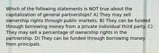 Which of the following statements is NOT true about the capitalization of general partnerships? A) They may sell ownership rights through public markets. B) They can be funded through borrowing money from a private individual third party. C) They may sell a percentage of ownership rights in the partnership. D) They can be funded through borrowing money from principals.