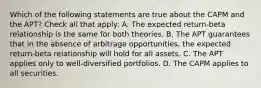 Which of the following statements are true about the CAPM and the APT? Check all that apply: A. The expected return-beta relationship is the same for both theories. B. The APT guarantees that in the absence of arbitrage opportunities, the expected return-beta relationship will hold for all assets. C. The APT applies only to well-diversified portfolios. D. The CAPM applies to all securities.