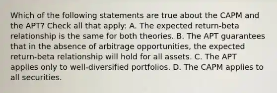 Which of the following statements are true about the CAPM and the APT? Check all that apply: A. The expected return-beta relationship is the same for both theories. B. The APT guarantees that in the absence of arbitrage opportunities, the expected return-beta relationship will hold for all assets. C. The APT applies only to well-diversified portfolios. D. The CAPM applies to all securities.