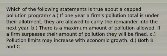 Which of the following statements is true about a capped pollution program? a.) If one year a firm's pollution total is under their allotment, they are allowed to carry the remainder into the next year. b.) There is a maximum amount of pollution allowed. If a firm surpasses their amount of pollution they will be fined. c.) Pollution limits may increase with economic growth. d.) Both B and C.