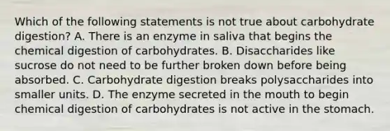 Which of the following statements is not true about carbohydrate digestion? A. There is an enzyme in saliva that begins the chemical digestion of carbohydrates. B. Disaccharides like sucrose do not need to be further broken down before being absorbed. C. Carbohydrate digestion breaks polysaccharides into smaller units. D. The enzyme secreted in the mouth to begin chemical digestion of carbohydrates is not active in the stomach.