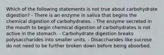 Which of the following statements is not true about carbohydrate digestion? - There is an enzyme in saliva that begins the chemical digestion of carbohydrates. - The enzyme secreted in the mouth to begin chemical digestion of carbohydrates is not active in the stomach. - Carbohydrate digestion breaks polysaccharides into smaller units. - Disaccharides like sucrose do not need to be further broken down before being absorbed.