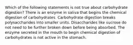 Which of the following statements is not true about carbohydrate digestion? There is an enzyme in saliva that begins the chemical digestion of carbohydrates. Carbohydrate digestion breaks polysaccharides into smaller units. Disaccharides like sucrose do not need to be further broken down before being absorbed. The enzyme secreted in the mouth to begin chemical digestion of carbohydrates is not active in the stomach.