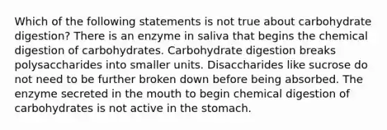 Which of the following statements is not true about carbohydrate digestion? There is an enzyme in saliva that begins the chemical digestion of carbohydrates. Carbohydrate digestion breaks polysaccharides into smaller units. Disaccharides like sucrose do not need to be further broken down before being absorbed. The enzyme secreted in the mouth to begin chemical digestion of carbohydrates is not active in the stomach.