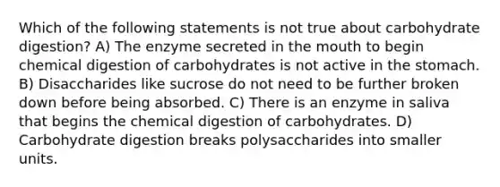 Which of the following statements is not true about carbohydrate digestion? A) The enzyme secreted in the mouth to begin chemical digestion of carbohydrates is not active in the stomach. B) Disaccharides like sucrose do not need to be further broken down before being absorbed. C) There is an enzyme in saliva that begins the chemical digestion of carbohydrates. D) Carbohydrate digestion breaks polysaccharides into smaller units.