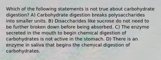 Which of the following statements is not true about carbohydrate digestion? A) Carbohydrate digestion breaks polysaccharides into smaller units. B) Disaccharides like sucrose do not need to be further broken down before being absorbed. C) The enzyme secreted in the mouth to begin chemical digestion of carbohydrates is not active in the stomach. D) There is an enzyme in saliva that begins the chemical digestion of carbohydrates.