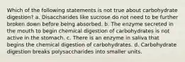 Which of the following statements is not true about carbohydrate digestion? a. Disaccharides like sucrose do not need to be further broken down before being absorbed. b. The enzyme secreted in the mouth to begin chemical digestion of carbohydrates is not active in the stomach. c. There is an enzyme in saliva that begins the chemical digestion of carbohydrates. d. Carbohydrate digestion breaks polysaccharides into smaller units.