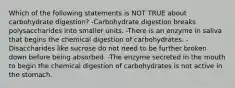 Which of the following statements is NOT TRUE about carbohydrate digestion? -Carbohydrate digestion breaks polysaccharides into smaller units. -There is an enzyme in saliva that begins the chemical digestion of carbohydrates. -Disaccharides like sucrose do not need to be further broken down before being absorbed. -The enzyme secreted in the mouth to begin the chemical digestion of carbohydrates is not active in the stomach.