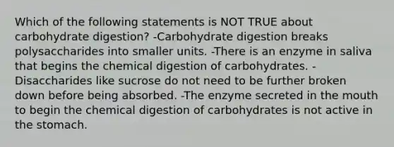 Which of the following statements is NOT TRUE about carbohydrate digestion? -Carbohydrate digestion breaks polysaccharides into smaller units. -There is an enzyme in saliva that begins the chemical digestion of carbohydrates. -Disaccharides like sucrose do not need to be further broken down before being absorbed. -The enzyme secreted in the mouth to begin the chemical digestion of carbohydrates is not active in the stomach.