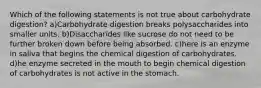 Which of the following statements is not true about carbohydrate digestion? a)Carbohydrate digestion breaks polysaccharides into smaller units. b)Disaccharides like sucrose do not need to be further broken down before being absorbed. c)here is an enzyme in saliva that begins the chemical digestion of carbohydrates. d)he enzyme secreted in the mouth to begin chemical digestion of carbohydrates is not active in the stomach.