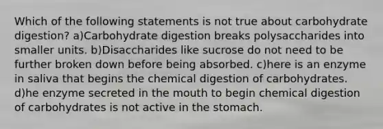 Which of the following statements is not true about carbohydrate digestion? a)Carbohydrate digestion breaks polysaccharides into smaller units. b)Disaccharides like sucrose do not need to be further broken down before being absorbed. c)here is an enzyme in saliva that begins the chemical digestion of carbohydrates. d)he enzyme secreted in the mouth to begin chemical digestion of carbohydrates is not active in the stomach.