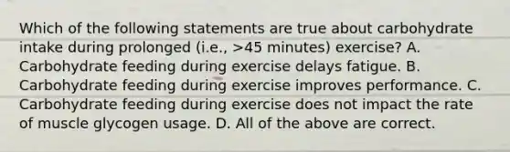 Which of the following statements are true about carbohydrate intake during prolonged (i.e., >45 minutes) exercise? A. Carbohydrate feeding during exercise delays fatigue. B. Carbohydrate feeding during exercise improves performance. C. Carbohydrate feeding during exercise does not impact the rate of muscle glycogen usage. D. All of the above are correct.