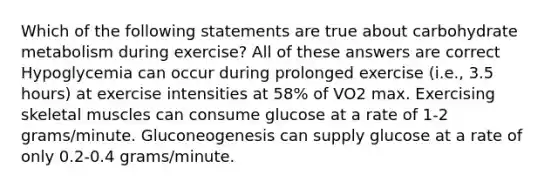 Which of the following statements are true about carbohydrate metabolism during exercise? All of these answers are correct Hypoglycemia can occur during prolonged exercise (i.e., 3.5 hours) at exercise intensities at 58% of VO2 max. Exercising skeletal muscles can consume glucose at a rate of 1-2 grams/minute. Gluconeogenesis can supply glucose at a rate of only 0.2-0.4 grams/minute.