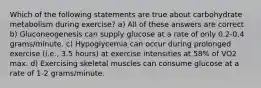 Which of the following statements are true about carbohydrate metabolism during exercise? a) All of these answers are correct b) Gluconeogenesis can supply glucose at a rate of only 0.2-0.4 grams/minute. c) Hypoglycemia can occur during prolonged exercise (i.e., 3.5 hours) at exercise intensities at 58% of VO2 max. d) Exercising skeletal muscles can consume glucose at a rate of 1-2 grams/minute.