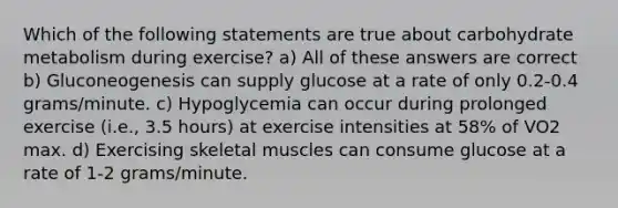 Which of the following statements are true about carbohydrate metabolism during exercise? a) All of these answers are correct b) Gluconeogenesis can supply glucose at a rate of only 0.2-0.4 grams/minute. c) Hypoglycemia can occur during prolonged exercise (i.e., 3.5 hours) at exercise intensities at 58% of VO2 max. d) Exercising skeletal muscles can consume glucose at a rate of 1-2 grams/minute.