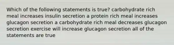 Which of the following statements is true? carbohydrate rich meal increases insulin secretion a protein rich meal increases glucagon secretion a carbohydrate rich meal decreases glucagon secretion exercise will increase glucagon secretion all of the statements are true