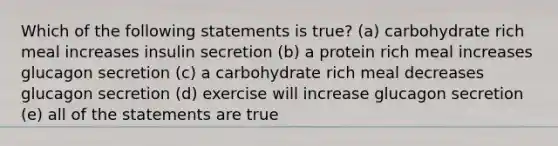 Which of the following statements is true? (a) carbohydrate rich meal increases insulin secretion (b) a protein rich meal increases glucagon secretion (c) a carbohydrate rich meal decreases glucagon secretion (d) exercise will increase glucagon secretion (e) all of the statements are true