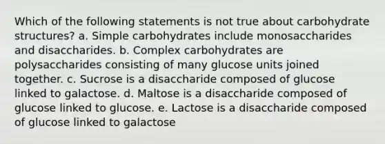 Which of the following statements is not true about carbohydrate structures? a. Simple carbohydrates include monosaccharides and disaccharides. b. Complex carbohydrates are polysaccharides consisting of many glucose units joined together. c. Sucrose is a disaccharide composed of glucose linked to galactose. d. Maltose is a disaccharide composed of glucose linked to glucose. e. Lactose is a disaccharide composed of glucose linked to galactose