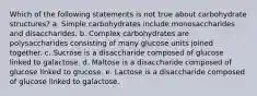 Which of the following statements is not true about carbohydrate structures? a. Simple carbohydrates include monosaccharides and disaccharides. b. Complex carbohydrates are polysaccharides consisting of many glucose units joined together. c. Sucrose is a disaccharide composed of glucose linked to galactose. d. Maltose is a disaccharide composed of glucose linked to glucose. e. Lactose is a disaccharide composed of glucose linked to galactose.