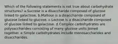 Which of the following statements is not true about carbohydrate structures? a.Sucrose is a disaccharide composed of glucose linked to galactose. b.Maltose is a disaccharide composed of glucose linked to glucose. c.Lactose is a disaccharide composed of glucose linked to galactose. d.Complex carbohydrates are polysaccharides consisting of many glucose units joined together. e.Simple carbohydrates include monosaccharides and disaccharides.