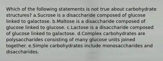 Which of the following statements is not true about carbohydrate structures? a.Sucrose is a disaccharide composed of glucose linked to galactose. b.Maltose is a disaccharide composed of glucose linked to glucose. c.Lactose is a disaccharide composed of glucose linked to galactose. d.Complex carbohydrates are polysaccharides consisting of many glucose units joined together. e.Simple carbohydrates include monosaccharides and disaccharides.